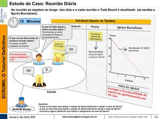 rildo.santos@etecnologia.com.brVersão 6 Abr 2018 | RFS
SCRUM®,OTutorialDefinitivo
Todos os direitos reservados e protegidos © 2006 e 2018 109
Estudo de Caso: Reunião Diária
SCRUM Master
As reunião se repetem ao longo dos dias e a cada reunião a Task Board é atualizado (as tarefas e
Sprint Burndown).
O que foi feito desde a
última reunião diária ?
Terminamos a tarefa
Consulta de Reserva
de Apartamentos...
OK
Equipe
?OK
Atualização do Sprint
Burndown
O que vai ser feito antes da
próxima reunião diária?
Começar a tarefa
Cadastro de Cliente
Foi encontrado
algum obstáculo ?
Não
Movimentação
do post-it para
a coluna: Pronto
15 Minutos
Questões:
- O que eu fiz ontem que ajudou a equipe de desenvolvimento a atingir a meta da Sprint?
- O que eu farei hoje para ajudar a equipe de desenvolvimento atingir a meta da Sprint?
- Encontrou algum obstáculo que impeça o atingimento da meta da Sprint?
 