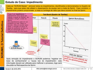 rildo.santos@etecnologia.com.brVersão 6 Abr 2018 | RFS
SCRUM®,OTutorialDefinitivo
Todos os direitos reservados e protegidos © 2006 e 2018 111
Estudo de Caso: Impedimento
SCRUM Master
Cabe ao “SCRUM Master” remover todos os impedimentos, identificados e demonstrados no Quadro de
Tarefas, para que estes não afetem o desempenho da equipe nem a meta da Sprint. Caso contrário, o
impedimento poderá comprometer a meta e a entrega de valor que deve ocorrer no final da Sprint.
Após remoção do impedimento o SCRUM podemos “registrar em
base de conhecimento” a “causa raiz do impedimento”, esta
informação deverá ser utilizada para melhorar o processo, logo será
discutida na Retrospectiva da Sprint.
SCRUM Master
deverá remover este
impedimento
O que é um impedimento ?
Impedimento tudo aquilo que
impede a equipe de realizar seu
trabalho e atingir a meta da
Sprint.
Um impedimento pode ser um
problema de rede, falhas no
servidor, falta de servidor para
testes, a lentidão do banco de
dados do ambiente de teste ou
falta de informação para
implementação de uma tarefa.
 