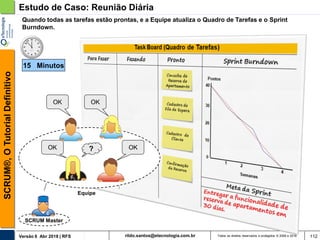 rildo.santos@etecnologia.com.brVersão 6 Abr 2018 | RFS
SCRUM®,OTutorialDefinitivo
Todos os direitos reservados e protegidos © 2006 e 2018 112
Estudo de Caso: Reunião Diária
SCRUM Master
Quando todas as tarefas estão prontas, e a Equipe atualiza o Quadro de Tarefas e o Sprint
Burndown.
OK
Equipe
? OKOK
OK
15 Minutos
 