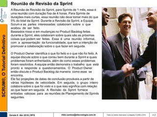 rildo.santos@etecnologia.com.brVersão 6 Abr 2018 | RFS
SCRUM®,OTutorialDefinitivo
Todos os direitos reservados e protegidos © 2006 e 2018 117
Reunião de Revisão da Sprint
A Reunião de Revisão da Sprint, para Sprints de 1 mês, essa é
uma reunião com duração fixa de 4 horas. Para Sprints de
durações mais curtas, essa reunião não deve tomar mais do que
5% do total da Sprint. Durante a Revisão da Sprint, a Equipe
Scrum e as partes interessadas colaboram sobre o que
acabou de ser feito.
Baseados nisso e em mudanças no Product Backlog feitas
durante a Sprint, eles colaboram sobre quais são as próximas
coisas que podem ser feitas. Essa é uma reunião informal,
com a apresentação da funcionalidade, que tem a intenção de
promover a colaboração sobre o que fazer em seguida.
O Product Owner identifica o que foi feito e o que não foi feito. A
equipe discute sobre o que correu bem durante a Sprint e quais
problemas foram enfrentados, além de como esses problemas
foram resolvidos. A equipe então demonstra o trabalho que está
pronto e responde a questionamentos. O Product Owner
então discute o Product Backlog da maneira como esse se
encontra.
Ele faz projeções de datas de conclusão prováveis a partir de
várias hipóteses de velocidade. Em seguida, o grupo inteiro
colabora sobre o que foi visto e o que isso significa com relação
ao que fazer em seguida. A Revisão da Sprint fornece
entradas valiosas para as reuniões de Planejamento de Sprints
seguintes.
 