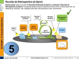 rildo.santos@etecnologia.com.brVersão 6 Abr 2018 | RFS
SCRUM®,OTutorialDefinitivo
Todos os direitos reservados e protegidos © 2006 e 2018 120
Reunião de Retrospectiva da Sprint
Sprint
Backlog
Produto
Planejamento
da Sprint
Reunião
diária
24 horas
Revisão
da Sprint
Retrospectiva
da Sprint
Produto
Backlog
Sprint
2-4 Semanas
Quinto passo: Após a reunião de Reunião de Revisão da Sprint, é realizada a Reunião de
Retrospectiva da Sprint. O propósito desta reunião é inspecionar como correu a última Sprint em se
tratando de pessoas, das relações entre elas, dos processos e das ferramentas.
Visão
5
 