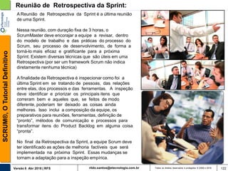 rildo.santos@etecnologia.com.brVersão 6 Abr 2018 | RFS
SCRUM®,OTutorialDefinitivo
Todos os direitos reservados e protegidos © 2006 e 2018 122
Reunião de Retrospectiva da Sprint:
A Reunião de Retrospectiva da Sprint é a última reunião
de uma Sprint.
Nessa reunião, com duração fixa de 3 horas, o
ScrumMaster deve encorajar a equipe a revisar, dentro
do modelo de trabalho e das práticas do processo do
Scrum, seu processo de desenvolvimento, de forma a
torná-lo mais eficaz e gratificante para a próxima
Sprint. Existem diversas técnicas que são úteis em uma
Retrospectiva (por ser um framework Scrum não indica
diretamente nenhuma técnica)
A finalidade da Retrospectiva é inspecionar como foi a
última Sprint em se tratando de pessoas, das relações
entre elas, dos processos e das ferramentas. A inspeção
deve identificar e priorizar os principais itens que
correram bem e aqueles que, se feitos de modo
diferente, poderiam ter deixado as coisas ainda
melhores. Isso inclui a composição da equipe, os
preparativos para reuniões, ferramentas, definição de
“pronto”, métodos de comunicação e processos para
transformar itens do Product Backlog em alguma coisa
“pronta”.
No final da Retrospectiva da Sprint, a equipe Scrum deve
ter identificado as ações de melhoria factíveis que será
implementada na próxima Sprint. Essas mudanças se
tornam a adaptação para a inspeção empírica.
 