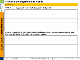 rildo.santos@etecnologia.com.brVersão 6 Abr 2018 | RFS
SCRUM®,OTutorialDefinitivo
Todos os direitos reservados e protegidos © 2006 e 2018 126
O PO deve participar da Reunião de Retrospectiva da Sprint ?
Reunião de Planejamento da Sprint
Exercício:
Durante este estudo de caso não foi apresentado as práticas e ferramentas de Engenharia de
Software, tais como TDD, SCM e etc, explique o motivo:
 