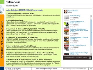 rildo.santos@etecnologia.com.brVersão 6 Abr 2018 | RFS
SCRUM®,OTutorialDefinitivo
Todos os direitos reservados e protegidos © 2006 e 2018 128
Referências
Scrum Guide
Agile Collection (SCRUM, FDD e XP) nova versão
1 Scrum Experience [O Tutorial SCRUM]
- Tutorial SCRUM, demonstra as práticas SCRUM para o gerenciamento de projetos
de software.
2 SCRUM Product Owner:
- Este eBook descreve o SCRUM enfatizando a atuação do Product Owner. É
apresentado responsabilidades, técnicas e ferramentas que são utilizadas pelo PO
para a garantir o ROI na gestão de projetos ág...
3 Engenharia de Software 100% Agil (SCRUM, FDD e XP)
- Esta apresentação faz uma demonstração de como combinar os métodos ágeis:
SCRUM, FDD e XP para tornar o Ciclo de Desenvolvimento de Software Ágil, ou
seja, a Engenharia de Software 100% Ágil.
4 Engenharia de Software Ágil: SCRUM e FDD
- SCRUM e o FDD são Métodos Ágeis que são utilizados para desenvolvimento de
software. Fizemos uma pequena demonstração de como utilizar o SCRUM e FDD
(Featured Driven Development)
5 Escrevendo histórias do Usuário Eficazes
- Este tutorial demonstra como "escrever as histórias do usuário de forma eficaz." É
também apresentado as principais técnicas, boas práticas e ferramentas.
6 Workshop Como Criar, Estimar, Priorizar e Manter o Product Backlog
- Este tutorial demonstra como usar as melhores práticas e técnicas para "Como
criar, estimar, priorizar e manter o Product Backlog".
7 Workshop SCRUM Product Owner - Delírio de PO em dia de Verão
Esta apresentação sobre o SCRUM Product Owner que aborda práticas, ferramentas
e responsabilidades do PO. Também é demonstrado como os "delírios" do PO pode
afetar negativamente os membros da equipe e o resultado do projeto.
 