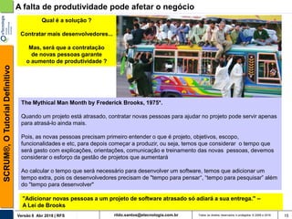rildo.santos@etecnologia.com.brVersão 6 Abr 2018 | RFS
SCRUM®,OTutorialDefinitivo
Todos os direitos reservados e protegidos © 2006 e 2018 15
Qual é a solução ?
Contratar mais desenvolvedores...
Mas, será que a contratação
de novas pessoas garante
o aumento de produtividade ?
A falta de produtividade pode afetar o negócio
The Mythical Man Month by Frederick Brooks, 1975*.
Quando um projeto está atrasado, contratar novas pessoas para ajudar no projeto pode servir apenas
para atrasá-lo ainda mais.
Pois, as novas pessoas precisam primeiro entender o que é projeto, objetivos, escopo,
funcionalidades e etc, para depois começar a produzir, ou seja, temos que considerar o tempo que
será gasto com explicações, orientações, comunicação e treinamento das novas pessoas, devemos
considerar o esforço da gestão de projetos que aumentará
Ao calcular o tempo que será necessário para desenvolver um software, temos que adicionar um
tempo extra, pois os desenvolvedores precisam de "tempo para pensar“, “tempo para pesquisar” além
do "tempo para desenvolver"
"Adicionar novas pessoas a um projeto de software atrasado só adiará a sua entrega." –
A Lei de Brooks
 