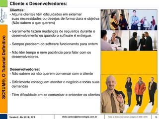 rildo.santos@etecnologia.com.brVersão 6 Abr 2018 | RFS
SCRUM®,OTutorialDefinitivo
Todos os direitos reservados e protegidos © 2006 e 2018 19
Cliente x Desenvolvedores:
Clientes:
- Alguns clientes têm dificuldades em externar
suas necessidades ou desejos de forma clara e objetiva
(Não sabem o que querem)
- Geralmente fazem mudanças de requisitos durante o
desenvolvimento ou quando o software é entregue.
- Sempre precisam do software funcionando para ontem
- Não têm tempo e nem paciência para falar com os
desenvolvedores.
Desenvolvedores:
- Não sabem ou não querem conversar com o cliente
- Dificilmente conseguem atender o negócio e todas suas
demandas
- Têm dificuldade em se comunicar e entender os clientes
 