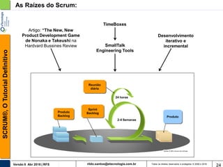 rildo.santos@etecnologia.com.brVersão 6 Abr 2018 | RFS
SCRUM®,OTutorialDefinitivo
Todos os direitos reservados e protegidos © 2006 e 2018
24
As Raízes do Scrum:
Artigo: “The New, New
Product Development Game
de Nonaka e Takeushi na
Hardvard Bussines Review
TimeBoxes
SmallTalk
Engineering Tools
Desenvolvimento
iterativo e
incremental
Sprint
Backlog
Produto
2-4 Semanas
24 horas
Produto
Backlog
Reunião
diária
 