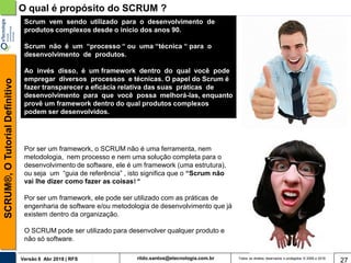 rildo.santos@etecnologia.com.brVersão 6 Abr 2018 | RFS
SCRUM®,OTutorialDefinitivo
Todos os direitos reservados e protegidos © 2006 e 2018
27
O qual é propósito do SCRUM ?
Scrum vem sendo utilizado para o desenvolvimento de
produtos complexos desde o início dos anos 90.
Scrum não é um “processo “ ou uma “técnica “ para o
desenvolvimento de produtos.
Ao invés disso, é um framework dentro do qual você pode
empregar diversos processos e técnicas. O papel do Scrum é
fazer transparecer a eficácia relativa das suas práticas de
desenvolvimento para que você possa melhorá-las, enquanto
provê um framework dentro do qual produtos complexos
podem ser desenvolvidos.
Por ser um framework, o SCRUM não é uma ferramenta, nem
metodologia, nem processo e nem uma solução completa para o
desenvolvimento de software, ele é um framework (uma estrutura),
ou seja um “guia de referência” , isto significa que o “Scrum não
vai lhe dizer como fazer as coisas! “
Por ser um framework, ele pode ser utilizado com as práticas de
engenharia de software e/ou metodologia de desenvolvimento que já
existem dentro da organização.
O SCRUM pode ser utilizado para desenvolver qualquer produto e
não só software.
 