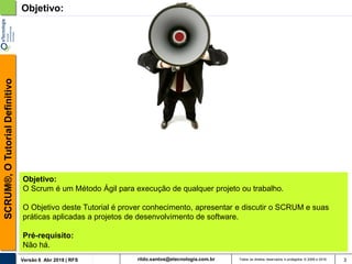 rildo.santos@etecnologia.com.brVersão 6 Abr 2018 | RFS
SCRUM®,OTutorialDefinitivo
Todos os direitos reservados e protegidos © 2006 e 2018 3
Objetivo:
Objetivo:
O Scrum é um Método Ágil para execução de qualquer projeto ou trabalho.
O Objetivo deste Tutorial é prover conhecimento, apresentar e discutir o SCRUM e suas
práticas aplicadas a projetos de desenvolvimento de software.
Pré-requisito:
Não há.
 