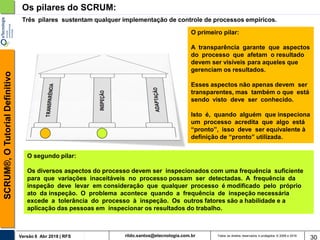 rildo.santos@etecnologia.com.brVersão 6 Abr 2018 | RFS
SCRUM®,OTutorialDefinitivo
Todos os direitos reservados e protegidos © 2006 e 2018
30
Os pilares do SCRUM:
Três pilares sustentam qualquer implementação de controle de processos empíricos.
O primeiro pilar:
A transparência garante que aspectos
do processo que afetam o resultado
devem ser visíveis para aqueles que
gerenciam os resultados.
Esses aspectos não apenas devem ser
transparentes, mas também o que está
sendo visto deve ser conhecido.
Isto é, quando alguém que inspeciona
um processo acredita que algo está
“pronto”, isso deve ser equivalente à
definição de “pronto” utilizada.
O segundo pilar:
Os diversos aspectos do processo devem ser inspecionados com uma frequência suficiente
para que variações inaceitáveis no processo possam ser detectadas. A frequência da
inspeção deve levar em consideração que qualquer processo é modificado pelo próprio
ato da inspeção. O problema acontece quando a frequência de inspeção necessária
excede a tolerância do processo à inspeção. Os outros fatores são a habilidade e a
aplicação das pessoas em inspecionar os resultados do trabalho.
 