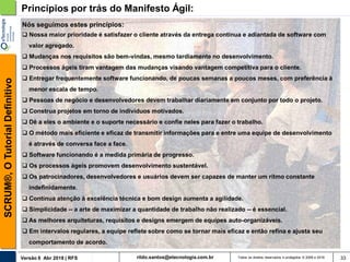 rildo.santos@etecnologia.com.brVersão 6 Abr 2018 | RFS
SCRUM®,OTutorialDefinitivo
Todos os direitos reservados e protegidos © 2006 e 2018 33
Princípios por trás do Manifesto Ágil:
Nós seguimos estes princípios:
 Nossa maior prioridade é satisfazer o cliente através da entrega contínua e adiantada de software com
valor agregado.
 Mudanças nos requisitos são bem-vindas, mesmo tardiamente no desenvolvimento.
 Processos ágeis tiram vantagem das mudanças visando vantagem competitiva para o cliente.
 Entregar frequentemente software funcionando, de poucas semanas a poucos meses, com preferência à
menor escala de tempo.
 Pessoas de negócio e desenvolvedores devem trabalhar diariamente em conjunto por todo o projeto.
 Construa projetos em torno de indivíduos motivados.
 Dê a eles o ambiente e o suporte necessário e confie neles para fazer o trabalho.
 O método mais eficiente e eficaz de transmitir informações para e entre uma equipe de desenvolvimento
é através de conversa face a face.
 Software funcionando é a medida primária de progresso.
 Os processos ágeis promovem desenvolvimento sustentável.
 Os patrocinadores, desenvolvedores e usuários devem ser capazes de manter um ritmo constante
indefinidamente.
 Contínua atenção à excelência técnica e bom design aumenta a agilidade.
 Simplicidade -- a arte de maximizar a quantidade de trabalho não realizado -- é essencial.
 As melhores arquiteturas, requisitos e designs emergem de equipes auto-organizáveis.
 Em intervalos regulares, a equipe reflete sobre como se tornar mais eficaz e então refina e ajusta seu
comportamento de acordo.
 