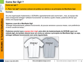 rildo.santos@etecnologia.com.brVersão 6 Abr 2018 | RFS
SCRUM®,OTutorialDefinitivo
Todos os direitos reservados e protegidos © 2006 e 2018 34
Como Ser Ágil ?
Como ser ágil ?
1 - Para “ser ágil” é preciso colocar em prática os valores e os princípios do Manifesto Ágil.
Exemplo:
Se uma organização implementou o SCRUM e aparentemente tudo ocorre bem...mas, se equipe não
está conseguindo entregar “software funcionando” ao cliente a quatro meses, podemos afirmar que
existe uma equipe ágil ?
Vejamos o que diz o Manifesto Ágil:
“Entregar frequentemente software funcionando, de poucas semanas a poucos meses, com preferência
à menor escala de tempo.”
Podemos concluir que a equipe não é ágil, pois além da implementação do SCRUM, que é um
método ágil, ela também deverá levar em conta os valores e princípios do Manifesto Ágil, ou seja,
entregar software funcionando com certa regularidade.
 