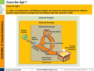 rildo.santos@etecnologia.com.brVersão 6 Abr 2018 | RFS
SCRUM®,OTutorialDefinitivo
Todos os direitos reservados e protegidos © 2006 e 2018 35
Como Ser Ágil ?
Como ser ágil ?
2 – Além de implementar o SCRUM para Gestão de Projetos de desenvolvimento de software
também adote práticas de Engenharia de Software Ágil, tais como XP e FDD.
 