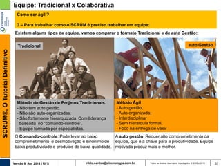 rildo.santos@etecnologia.com.brVersão 6 Abr 2018 | RFS
SCRUM®,OTutorialDefinitivo
Todos os direitos reservados e protegidos © 2006 e 2018 37
Método de Gestão de Projetos Tradicionais.
- Não tem auto gestão.
- Não são auto-organizadas.
- São fortemente hierarquizada. Com liderança
baseada no “comando-controle”.
- Equipe formada por especialistas.
Equipe: Tradicional x Colaborativa
auto GestãoTradicional
A auto gestão: Requer alto comprometimento da
equipe, que é a chave para a produtividade. Equipe
motivada produz mais e melhor.
O Comando-controle: Pode levar ao baixo
comprometimento e desmotivação é sinônimo de
baixa produtividade e produtos de baixa qualidade.
Existem alguns tipos de equipe, vamos comparar o formato Tradicional e de auto Gestão:
Como ser ágil ?
3 – Para trabalhar como o SCRUM é preciso trabalhar em equipe:
Método Ágil
- Auto gestão,
- Auto organizada;
- Interdisciplinar
- Sem hierarquia formal,
- Foco na entrega de valor
 