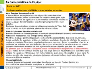 rildo.santos@etecnologia.com.brVersão 6 Abr 2018 | RFS
SCRUM®,OTutorialDefinitivo
Todos os direitos reservados e protegidos © 2006 e 2018 38
As Características da Equipe:
Interdisciplinares e Sem hierarquia formal:
Equipes também são interdisciplinares: os membros da equipe devem ter todo o conhecimento e
habilidades necessárias para entregar a meta da Sprint.
Membros da equipe geralmente possuem conhecimentos especializados, tais como: programação,
testes, controle de qualidade, análise de negócios, arquitetura, desenho de interface de usuário e
modelagem de dados. No entanto, o conhecimento que os membros devem compartilhar - isto é, a
habilidade de trabalhar um item do Product Backlog (ou um requisito) e transformá-lo em um produto
(software funcionando) tendem a ser mais significativas do que aqueles que eles não dividem.
As pessoas que se recusam a programar porque são arquitetas ou designers não se adaptam bem a
equipe. Todos devem contribuir, mesmo que isso exija aprender novas habilidades ou lembrar-se de
antigas. Na equipe não há hierarquia nem títulos, todos são iguais e não há exceções a essa regra. As
equipes também não devem ter sub-equipe dedicados a áreas particulares como testes, banco de
dados ou análise de negócios.
Como ser ágil ?
3 – Para trabalhar como o SCRUM é preciso trabalhar em equipe:
Auto Gestão e Auto-organização:
A equipe possui a auto gestão e é auto-organizada. Não deve haver
interferência externa, nem o ScrumMaster ou Product Owner - pode dizer
como a equipe deve se organizar ou fazer inferência na forma de trabalho da
equipe. A equipe deve ser capaz de se auto-organizar para dividir e fazer
trabalho.
Equipe de desenvolvedores é muito parecida com um equipe de Volley Ball,
onde todos tem um único objetivo e são interdisciplinares no jogo.
Responsabilidade:
A equipe de desenvolvedores é responsável transformar os itens do Product Backlog em
funcionalidades potencialmente entregáveis a cada Sprint.
 