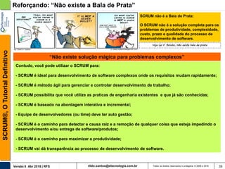 rildo.santos@etecnologia.com.brVersão 6 Abr 2018 | RFS
SCRUM®,OTutorialDefinitivo
Todos os direitos reservados e protegidos © 2006 e 2018 39
Reforçando: “Não existe a Bala de Prata”
SCRUM não é a Bala de Prata:
O SCRUM não é a solução completa para os
problemas de produtividade, complexidade,
custo, prazo e qualidade do processo de
desenvolvimento de software.
“Não existe solução mágica para problemas complexos”
Contudo, você pode utilizar o SCRUM para:
- SCRUM é ideal para desenvolvimento de software complexos onde os requisitos mudam rapidamente;
- SCRUM é método ágil para gerenciar e controlar desenvolvimento de trabalho;
- SCRUM possibilita que você utilize as praticas de engenharia existentes e que já são conhecidas;
- SCRUM é baseado na abordagem interativa e incremental;
- Equipe de desenvolvedores (ou time) deve ter auto gestão;
- SCRUM é o caminho para detectar e causa raiz e a remoção de qualquer coisa que esteja impedindo o
desenvolvimento e/ou entrega de software/produtos;
- SCRUM é o caminho para maximizar a produtividade;
- SCRUM vai dá transparência ao processo de desenvolvimento de software.
Veja Lei F. Brooks, Não existe bala de prata
 