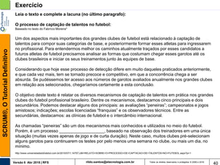rildo.santos@etecnologia.com.brVersão 6 Abr 2018 | RFS
SCRUM®,OTutorialDefinitivo
Todos os direitos reservados e protegidos © 2006 e 2018
40
Exercício
Leia o texto e complete a lacuna (no último paragrafo):
O processo de captação de talentos no futebol:
Baseado no texto do Fabrício Moreira*
Um dos aspectos mais importantes dos grandes clubes de futebol está relacionado à captação de
talentos para compor suas categorias de base, e posteriormente formar esses atletas para ingressarem
no profissional. Para entendermos melhor os caminhos atualmente traçados por esses candidatos a
futuros atletas de futebol precisamos analisar as formas que costumam chegar esses garotos até os
clubes brasileiros e iniciar os seus treinamentos junto às equipes de base.
Considerando que hoje esse processo de detecção difere em muito daqueles praticados anteriormente,
e que cada vez mais, tem se tornado precoce e competitivo, em que a concorrência chega a ser
absurda. Se pudéssemos ter acesso aos números de garotos avaliados anualmente nos grandes clubes
em relação aos selecionados, chegaríamos certamente a esta conclusão.
O objetivo deste texto é relatar os diversos mecanismos de captação de talentos em prática nos grandes
clubes do futebol profissional brasileiro. Dentre os mecanismos, destacamos cinco principais e dois
secundários. Podemos destacar alguns dos principais: as avaliações “peneiras”; campeonatos e jogos
amistosos; indicações; escolas licenciadas “franquias” e os observadores técnicos. Entre as
secundárias, destacamos: as clínicas de futebol e o intercâmbio internacional.
As chamadas “peneiras” são um dos mecanismos mais conhecidos e utilizados no meio do futebol.
Porém, é um processo ___________________, baseado na observação dos treinadores em uma única
situação (muitas vezes apenas de jogo e de curta duração). Neste caso, muitos clubes pré-selecionam
alguns garotos para continuarem os testes por pelo menos uma semana no clube, ou mais um dia, no
mínimo.
http://www.universidadedofutebol.com.br/2010/07/1,14757,UM+RELATO+SOBRE+O+PROCESSO+DE+CAPTACAO+DE+TALENTOS+NO+FUTEBOL.aspx?p=1
 