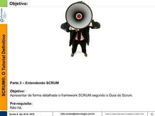 rildo.santos@etecnologia.com.brVersão 6 Abr 2018 | RFS
SCRUM®,OTutorialDefinitivo
Todos os direitos reservados e protegidos © 2006 e 2018 42
Objetivo:
Parte 3 – Entendendo SCRUM
Objetivo:
Apresentar de forma detalhada o framework SCRUM segundo o Guia do Scrum.
Pré-requisito:
Não há.
 
