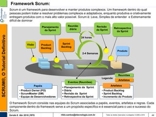 rildo.santos@etecnologia.com.brVersão 6 Abr 2018 | RFS
SCRUM®,OTutorialDefinitivo
Todos os direitos reservados e protegidos © 2006 e 2018
Framework Scrum:
Artefatos
Sprint
Backlog
Produto
Planejamento
da Sprint
Reunião
diária
2-4 Semanas
24 horas
Revisão
da Sprint
Retrospectiva
da Sprint
Visão
Reuniões
Product
Backlog
Legenda:
• Product Owner (PO)
• ScrumMaster (SM)
• Equipe de Desenvolvedores
• Product Backlog
• Sprint Backlog
• Incremento do Produto
Papéis
Eventos (Reuniões)
Artefatos
Scrum é um framework para desenvolver e manter produtos complexos. Um framework dentro do qual
pessoas podem tratar e resolver problemas complexos e adaptativos, enquanto produtiva e criativamente
entregam produtos com o mais alto valor possível. Scrum é: Leve, Simples de entender e Extremamente
difícil de dominar
 Planejamento da Sprint
 Diária
 Revisão da Sprint
 Retrospectiva da Sprint
O framework Scrum consiste nas equipes do Scrum associadas a papéis, eventos, artefatos e regras. Cada
componente dentro do framework serve a um propósito específico e é essencial para o uso e sucesso do
Scrum.
44
 