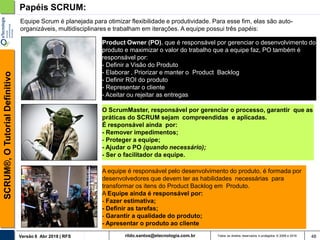 rildo.santos@etecnologia.com.brVersão 6 Abr 2018 | RFS
SCRUM®,OTutorialDefinitivo
Todos os direitos reservados e protegidos © 2006 e 2018 48
Papéis SCRUM:
Product Owner (PO), que é responsável por gerenciar o desenvolvimento do
produto e maximizar o valor do trabalho que a equipe faz, PO também é
responsável por:
- Definir a Visão do Produto
- Elaborar , Priorizar e manter o Product Backlog
- Definir ROI do produto
- Representar o cliente
- Aceitar ou rejeitar as entregas
A equipe é responsável pelo desenvolvimento do produto, é formada por
desenvolvedores que devem ter as habilidades necessárias para
transformar os itens do Product Backlog em Produto.
A Equipe ainda é responsável por:
- Fazer estimativa;
- Definir as tarefas;
- Garantir a qualidade do produto;
- Apresentar o produto ao cliente
O ScrumMaster, responsável por gerenciar o processo, garantir que as
práticas do SCRUM sejam compreendidas e aplicadas.
É responsável ainda por:
- Remover impedimentos;
- Proteger a equipe;
- Ajudar o PO (quando necessário);
- Ser o facilitador da equipe.
Equipe Scrum é planejada para otimizar flexibilidade e produtividade. Para esse fim, elas são auto-
organizáveis, multidisciplinares e trabalham em iterações. A equipe possui três papéis:
 