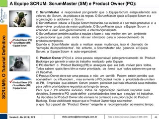 rildo.santos@etecnologia.com.brVersão 6 Abr 2018 | RFS
SCRUM®,OTutorialDefinitivo
Todos os direitos reservados e protegidos © 2006 e 2018 49
A Equipe SCRUM: ScrumMaster (SM) e Product Owner (PO):
O ScrumMaster é responsável por garantir que o Equipe Scrum esteja aderindo aos
valores do Scrum, às práticas e às regras. O ScrumMaster ajuda a Equipe Scrum e a
organização a adotarem o Scrum.
O ScrumMaster educa a Equipe Scrum treinando-o e levando-o a ser mais produtivo e a
desenvolver produtos de maior qualidade. O ScrumMaster ajuda a Equipe Scrum a
entender e usar auto-gerenciamento e interdisciplinaridade.
O ScrumMaster também auxiliar a equipe a fazer o seu melhor em um ambiente
organizacional que pode ainda não ser otimizado para o desenvolvimento de
produtos complexos.
Quando o ScrumMaster ajuda a realizar essas mudanças, isso é chamado de
“remoção de impedimentos”. No entanto, o ScrumMaster não gerencia a Equipe
Scrum; a Equipe Scrum é auto-organizável.
O Product Owner (PO) é a única pessoa responsável pelo gerenciamento do Product
Backlog e por garantir o valor do trabalho realizado pela Equipe.
O PO mantém o Product Backlog (PB) e assegura que ele está visível para todos.
Todos sabem quais itens têm a maior prioridade, de forma que todos sabem em que se
irá trabalhar.
O Product Owner deve ser uma pessoa, e não um comitê. Podem existir comitês que
aconselhem ou influenciem , mas somente o PO poderá mudar a prioridade de um item
do PB. Empresas que adotam Scrum podem perceber que isso influencia seus métodos
para definir prioridades e requisitos ao longo do tempo.
Para que o PO obtenha sucesso, todos na organização precisam respeitar suas
decisões. Somente o PO pode definir a prioridade dos itens que a equipe irá trabalhar.
As decisões do Product Owner são visíveis no conteúdo e na priorização do Product
Backlog. Essa visibilidade requer que o Product Owner faça seu melhor,
o que faz o papel de “Product Owner “ exigente e recompensador ao mesmo tempo.
 