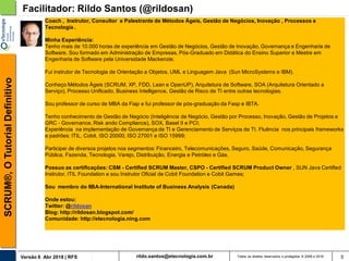 rildo.santos@etecnologia.com.brVersão 6 Abr 2018 | RFS
SCRUM®,OTutorialDefinitivo
Todos os direitos reservados e protegidos © 2006 e 2018 5
Facilitador: Rildo Santos (@rildosan)
Coach , Instrutor, Consultor e Palestrante de Métodos Ágeis, Gestão de Negócios, Inovação , Processos e
Tecnologia .
Minha Experiência:
Tenho mais de 10.000 horas de experiência em Gestão de Negócios, Gestão de Inovação, Governança e Engenharia de
Software. Sou formado em Administração de Empresas, Pós-Graduado em Didática do Ensino Superior e Mestre em
Engenharia de Software pela Universidade Mackenzie.
Fui instrutor de Tecnologia de Orientação a Objetos, UML e Linguagem Java (Sun MicroSystems e IBM).
Conheço Métodos Ágeis (SCRUM, XP, FDD, Lean e OpenUP), Arquitetura de Software, SOA (Arquitetura Orientado a
Serviço), Processo Unificado, Business Intelligence, Gestão de Risco de TI entre outras tecnologias.
Sou professor de curso de MBA da Fiap e fui professor de pós-graduação da Fasp e IBTA.
Tenho conhecimento de Gestão de Negócio (Inteligência de Negócio, Gestão por Processo, Inovação, Gestão de Projetos e
GRC - Governance, Risk ando Compliance), SOX, Basel II e PCI;
Experiência na implementação de Governança de TI e Gerenciamento de Serviços de TI. Fluência nos principais frameworks
e padrões: ITIL, Cobit, ISO 20000, ISO 27001 e ISO 15999;
Participei de diversos projetos nos segmentos: Financeiro, Telecomunicações, Seguro, Saúde, Comunicação, Segurança
Pública, Fazenda, Tecnologia, Varejo, Distribuição, Energia e Petróleo e Gás.
Possuo as certificações: CSM - Certified SCRUM Master, CSPO - Certified SCRUM Product Owner , SUN Java Certified
Instrutor, ITIL Foundation e sou Instrutor Oficial de Cobit Foundation e Cobit Games;
Sou membro do IIBA-International Institute of Business Analysis (Canada)
Onde estou:
Twitter: @rildosan
Blog: http://rildosan.blogspot.com/
Comunidade: http://etecnologia.ning.com
 