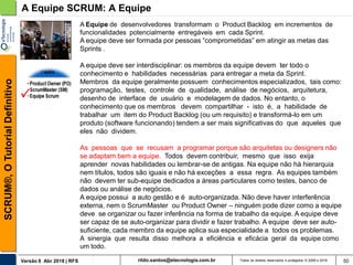 rildo.santos@etecnologia.com.brVersão 6 Abr 2018 | RFS
SCRUM®,OTutorialDefinitivo
Todos os direitos reservados e protegidos © 2006 e 2018 50
A Equipe SCRUM: A Equipe
A Equipe de desenvolvedores transformam o Product Backlog em incrementos de
funcionalidades potencialmente entregáveis em cada Sprint.
A equipe deve ser formada por pessoas “comprometidas” em atingir as metas das
Sprints .
A equipe deve ser interdisciplinar: os membros da equipe devem ter todo o
conhecimento e habilidades necessárias para entregar a meta da Sprint.
Membros da equipe geralmente possuem conhecimentos especializados, tais como:
programação, testes, controle de qualidade, análise de negócios, arquitetura,
desenho de interface de usuário e modelagem de dados. No entanto, o
conhecimento que os membros devem compartilhar - isto é, a habilidade de
trabalhar um item do Product Backlog (ou um requisito) e transformá-lo em um
produto (software funcionando) tendem a ser mais significativas do que aqueles que
eles não dividem.
As pessoas que se recusam a programar porque são arquitetas ou designers não
se adaptam bem a equipe. Todos devem contribuir, mesmo que isso exija
aprender novas habilidades ou lembrar-se de antigas. Na equipe não há hierarquia
nem títulos, todos são iguais e não há exceções a essa regra. As equipes também
não devem ter sub-equipe dedicados a áreas particulares como testes, banco de
dados ou análise de negócios.
A equipe possui a auto gestão e é auto-organizada. Não deve haver interferência
externa, nem o ScrumMaster ou Product Owner – ninguém pode dizer como a equipe
deve se organizar ou fazer inferência na forma de trabalho da equipe. A equipe deve
ser capaz de se auto-organizar para dividir e fazer trabalho. A equipe deve ser auto-
suficiente, cada membro da equipe aplica sua especialidade a todos os problemas.
A sinergia que resulta disso melhora a eficiência e eficácia geral da equipe como
um todo.
 