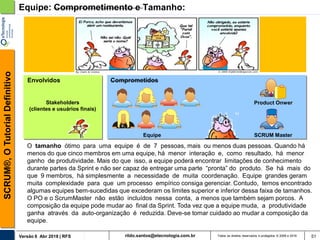 rildo.santos@etecnologia.com.brVersão 6 Abr 2018 | RFS
SCRUM®,OTutorialDefinitivo
Todos os direitos reservados e protegidos © 2006 e 2018 51
Equipe: Comprometimento e Tamanho:
Product Onwer
Equipe SCRUM Master
ComprometidosEnvolvidos
Stakeholders
(clientes e usuários finais)
O tamanho ótimo para uma equipe é de 7 pessoas, mais ou menos duas pessoas. Quando há
menos do que cinco membros em uma equipe, há menor interação e, como resultado, há menor
ganho de produtividade. Mais do que isso, a equipe poderá encontrar limitações de conhecimento
durante partes da Sprint e não ser capaz de entregar uma parte “pronta” do produto. Se há mais do
que 9 membros, há simplesmente a necessidade de muita coordenação. Equipe grandes geram
muita complexidade para que um processo empírico consiga gerenciar. Contudo, temos encontrado
algumas equipes bem-sucedidas que excederam os limites superior e inferior dessa faixa de tamanhos.
O PO e o ScrumMaster não estão incluídos nessa conta, a menos que também sejam porcos. A
composição da equipe pode mudar ao final da Sprint. Toda vez que a equipe muda, a produtividade
ganha através da auto-organização é reduzida. Deve-se tomar cuidado ao mudar a composição da
equipe.
 