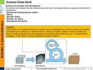 rildo.santos@etecnologia.com.brVersão 6 Abr 2018 | RFS
SCRUM®,OTutorialDefinitivo
Todos os direitos reservados e protegidos © 2006 e 2018 53
Eventos com duração fixa (time-boxes) :
Os eventos com duração fixa são utilizados para criar para criar regularidade, os seguintes eventos têm a
duração fixa:
- Reunião de Planejamento da Sprint,
- Sprint,
- Reunião Diária,
- Revisão da Sprint
- Retrospectiva da Sprint.
Eventos:Visão Geral
Reunião
Diária
Product Backlog
Produto
Sprint Backlog
Sprint
A Sprint:
Parte central, ou o coração do Scrum, é a Sprint, que é uma iteração de um mês ou menos, de duração
consistente com o esforço de desenvolvimento. Todas as Sprints utilizam o mesmo modelo de
Scrum e todas as Sprints têm como resultado um incremento do produto final que é potencialmente
entregável. Cada Sprint começa imediatamente após a anterior.
 
