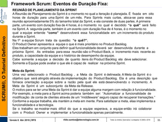 rildo.santos@etecnologia.com.brVersão 6 Abr 2018 | RFS
SCRUM®,OTutorialDefinitivo
Todos os direitos reservados e protegidos © 2006 e 2018 55
Framework Scrum: Eventos de Duração Fixa:
REUNIÃO DE PLANEJAMENTO DA SPRINT
A Reunião de Planejamento da Sprint é o momento no qual a iteração é planejada. É fixada em oito
horas de duração para uma Sprint de um mês. Para Sprints mais curtas, aloca-se para essa
reunião aproximadamente 5% do tamanho total da Sprint, e ela consiste de duas partes. A primeira
parte, um evento com duração fixa de 4 horas, é o momento no qual é decidido “o quê” será feito
na Sprint. A segunda parte, também é um evento com duração fixa de 4 horas, é o momento no
qual a equipe entende “como” desenvolverá essa funcionalidade em um incremento do produto
durante a Sprint.
Na 1º a equipe Scrum trata da questão: “o quê?”.
O Product Owner apresenta a equipe o que é mais prioritário no Product Backlog.
Eles trabalham em conjunto para definir qual funcionalidade deverá ser desenvolvida durante a
próxima Sprint. As entradas para essa reunião são o Product Back, o incremento mais recente ao
produto, a capacidade da equipe e o histórico de desempenho da equipe.
Cabe somente a equipe a decisão de quanto itens do Product Backlog ela deve selecionar.
Somente a Equipe pode avaliar o que ele é capaz de realizar na próxima Sprint.
Meta da Sprint:
Uma vez selecionado o Product Backlog , a Meta da Sprint é delineada. A Meta da Sprint é o
objetivo que será atingido através da implementação do Product Backlog. Ela é uma descrição que
fornece orientação a equipe sobre a razão pela qual ele está desenvolvendo o incremento. A
Meta da Sprint é um subconjunto da Meta da Release.
O motivo para se ter uma Meta da Sprint é dar a equipe alguma margem com relação à funcionalidade.
Por exemplo, a meta para a Sprint acima poderia também ser: “Automatizar a funcionalidade de
modificação de conta de clientes através de um “middleware” seguro capaz de recuperar transações.”
Conforme a equipe trabalha, ela mantém a meta em mente. Para satisfazer a meta, elaa implementa a
funcionalidade e a tecnologia.
Se o trabalho se mostrar mais difícil do que a equipe esperava, a equipe então irá colaborar
com o Product Owner e implementar a funcionalidade apenas parcialmente.
 