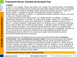 rildo.santos@etecnologia.com.brVersão 6 Abr 2018 | RFS
SCRUM®,OTutorialDefinitivo
Todos os direitos reservados e protegidos © 2006 e 2018 58
Framework Scrum: Eventos de Duração Fixa:
A SPRINT
A Sprint é uma iteração. Sprints são eventos com duração fixa. Durante a Sprint, o ScrumMaster
garante que não será feita nenhuma mudança que possa afetar a Meta da Sprint. Tanto a composição
da equipe quanto as metas de qualidade devem permanecer constantes durante a Sprint. As
Sprints contêm e consistem na reunião de Planejamento de Sprint, o trabalho de
desenvolvimento, a Revisão da Sprint e a Retrospectiva da Sprint. As Sprints ocorrem uma após
a outra, sem intervalos entre elas.
Um projeto serve para cumprir alguma função. Em desenvolvimento de software, o projeto é
utilizado para desenvolver um produto ou sistema. Cada projeto consiste em uma definição do
que será desenvolvido, um plano para desenvolvê-lo, o trabalho realizado de acordo com o
plano e o produto resultante. Cada projeto possui um horizonte, que é o período de tempo para
o qual o plano é válido. Se o horizonte for longo demais, a definição poderá ter mudado, variáveis
demais poderão ter surgido, o risco poderá ser grande demais etc. Scrum é um framework para
projetos cujo horizonte não é superior ao período de um mês, onde já há complexidade suficiente tal
que um horizonte mais longo seria arriscado demais. A previsibilidade do projeto deve ser
controlada pelo menos a cada mês, e o risco de que o projeto saia de controle ou se torne
imprevisível é contido pelo menos a cada mês.
As Sprints podem ser canceladas antes que o prazo fixo da Sprint tenha acabado. Somente o
Product Owner tem a autoridade para cancelar a Sprint, embora ele possa fazê-lo sob influência
das partes interessadas, da equipeou do ScrumMaster. Sob que tipo de circunstâncias pode ser
necessário cancelar uma Sprint? A gerência pode precisar cancelar uma Sprint se a Meta da Sprint
se tornar obsoleta. Isso pode ocorrer se a empresa mudar de direção ou se as condições do
mercado ou tecnologia mudarem. Em geral, uma Sprint deve ser cancelada se ela não fizer mais
sentido dadas as circunstâncias atuais, todavia isso deve ser uma exceção. Porém, por causa da curta
duração das Sprints, raramente isso faz sentido.
Artefato resultante dessa iteração: Parte do produto
 