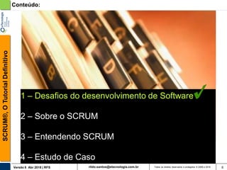 rildo.santos@etecnologia.com.brVersão 6 Abr 2018 | RFS
SCRUM®,OTutorialDefinitivo
Todos os direitos reservados e protegidos © 2006 e 2018 6
1 – Desafios do desenvolvimento de Software
2 – Sobre o SCRUM
3 – Entendendo SCRUM
4 – Estudo de Caso
Conteúdo:
 