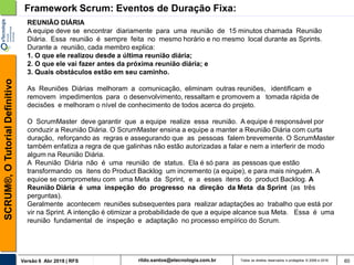 rildo.santos@etecnologia.com.brVersão 6 Abr 2018 | RFS
SCRUM®,OTutorialDefinitivo
Todos os direitos reservados e protegidos © 2006 e 2018 60
Framework Scrum: Eventos de Duração Fixa:
REUNIÃO DIÁRIA
A equipe deve se encontrar diariamente para uma reunião de 15 minutos chamada Reunião
Diária. Essa reunião é sempre feita no mesmo horário e no mesmo local durante as Sprints.
Durante a reunião, cada membro explica:
1. O que ele realizou desde a última reunião diária;
2. O que ele vai fazer antes da próxima reunião diária; e
3. Quais obstáculos estão em seu caminho.
As Reuniões Diárias melhoram a comunicação, eliminam outras reuniões, identificam e
removem impedimentos para o desenvolvimento, ressaltam e promovem a tomada rápida de
decisões e melhoram o nível de conhecimento de todos acerca do projeto.
O ScrumMaster deve garantir que a equipe realize essa reunião. A equipe é responsável por
conduzir a Reunião Diária. O ScrumMaster ensina a equipe a manter a Reunião Diária com curta
duração, reforçando as regras e assegurando que as pessoas falem brevemente. O ScrumMaster
também enfatiza a regra de que galinhas não estão autorizadas a falar e nem a interferir de modo
algum na Reunião Diária.
A Reunião Diária não é uma reunião de status. Ela é só para as pessoas que estão
transformando os itens do Product Backlog um incremento (a equipe), e para mais ninguém. A
equioe se comprometeu com uma Meta da Sprint, e a esses itens do product Backlog. A
Reunião Diária é uma inspeção do progresso na direção da Meta da Sprint (as três
perguntas).
Geralmente acontecem reuniões subsequentes para realizar adaptações ao trabalho que está por
vir na Sprint. A intenção é otimizar a probabilidade de que a equipe alcance sua Meta. Essa é uma
reunião fundamental de inspeção e adaptação no processo empírico do Scrum.
 