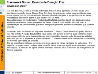 rildo.santos@etecnologia.com.brVersão 6 Abr 2018 | RFS
SCRUM®,OTutorialDefinitivo
Todos os direitos reservados e protegidos © 2006 e 2018 62
Framework Scrum: Eventos de Duração Fixa:
REVISÃO DA SPRINT
Ao final da Sprint, é feita a reunião de Revisão da Sprint. Para Sprints de um mês, essa é uma
reunião com duração fixa de 4 horas. Para Sprints de durações mais curtas, essa reunião não deve
tomar mais do que 5% do total da Sprint. Durante a Revisão da Sprint, a equipe Scrum e as partes
interessadas colaboram sobre o que acabou de ser feito.
Baseados nisso e em mudanças no Product Backlog feitas durante a Sprint, eles colaboram sobre
quais são as próximas coisas que podem ser feitas. Essa é uma reunião informal, com a
apresentação da funcionalidade, que tem a intenção de promover a colaboração sobre o que fazer em
seguida.
A reunião inclui ao menos os seguintes elementos. O Product Owner identifica o que foi feito e o
que não foi feito. A equipe discute sobre o que correu bem durante a Sprint e quais problemas foram
enfrentados, além de como esses problemas foram resolvidos. A equipe então demonstra o trabalho
que está pronta e responde a questionamentos. O Product Owner então discute o Product Backlog
da maneira como esse se encontra.
Ele faz projeções de datas de conclusão prováveis a partir de várias hipóteses de velocidade. Em
seguida, o grupo inteiro colabora sobre o que foi visto e o que isso significa com relação ao que fazer
em seguida. A Revisão da Sprint fornece entradas valiosas para as reuniões de Planejamento de
Sprints seguintes.
 