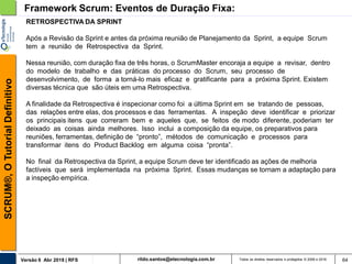 rildo.santos@etecnologia.com.brVersão 6 Abr 2018 | RFS
SCRUM®,OTutorialDefinitivo
Todos os direitos reservados e protegidos © 2006 e 2018 64
Framework Scrum: Eventos de Duração Fixa:
RETROSPECTIVA DA SPRINT
Após a Revisão da Sprint e antes da próxima reunião de Planejamento da Sprint, a equipe Scrum
tem a reunião de Retrospectiva da Sprint.
Nessa reunião, com duração fixa de três horas, o ScrumMaster encoraja a equipe a revisar, dentro
do modelo de trabalho e das práticas do processo do Scrum, seu processo de
desenvolvimento, de forma a torná-lo mais eficaz e gratificante para a próxima Sprint. Existem
diversas técnica que são úteis em uma Retrospectiva.
A finalidade da Retrospectiva é inspecionar como foi a última Sprint em se tratando de pessoas,
das relações entre elas, dos processos e das ferramentas. A inspeção deve identificar e priorizar
os principais itens que correram bem e aqueles que, se feitos de modo diferente, poderiam ter
deixado as coisas ainda melhores. Isso inclui a composição da equipe, os preparativos para
reuniões, ferramentas, definição de “pronto”, métodos de comunicação e processos para
transformar itens do Product Backlog em alguma coisa “pronta”.
No final da Retrospectiva da Sprint, a equipe Scrum deve ter identificado as ações de melhoria
factíveis que será implementada na próxima Sprint. Essas mudanças se tornam a adaptação para
a inspeção empírica.
 