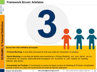 rildo.santos@etecnologia.com.brVersão 6 Abr 2018 | RFS
SCRUM®,OTutorialDefinitivo
Todos os direitos reservados e protegidos © 2006 e 2018 66
Framework Scrum: Artefatos
Scrum tem três artefatos principais:
- Product Backlog: é uma lista priorizada de tudo que pode ser necessário no produto.
- Sprint Backlog: é uma lista de tarefas para transformar o Product Backlog , por uma Sprint, em um
incremento do produto potencialmente entregável. Um burndown é uma medida do backlog
restante pelo tempo.
- Incremento do Produto: O incremento é a soma de todos os itens do Backlog do Produto completados
durante a Sprint e o valor dos incrementos de todas as Sprints anteriores
 