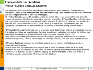 rildo.santos@etecnologia.com.brVersão 6 Abr 2018 | RFS
SCRUM®,OTutorialDefinitivo
Todos os direitos reservados e protegidos © 2006 e 2018 67
PRODUCT BACKLOG e RELEASE BURNDOWN
Os requisitos para o produto que a equipe está desenvolvendo estão listados no Product Backlog
O Product Owner (PO) é o responsável pelo Product Backlog , por sua criação, por seu conteúdo,
por sua disponibilidade e por sua priorização.
O Product Backlog nunca está completo. A seleção inicial para o seu desenvolvimento somente
mostra os requisitos inicialmente conhecidos e melhor entendidos. O Product Backlog evolui à medida
que o produto e o ambiente em que ele será usado evoluem. O Backlog é dinâmico, no sentido de
que ele está constantemente mudando para identificar o que o produto necessita para ser
apropriado, competitivo e útil. Enquanto existir um produto, o Product Backlog também existirá.
O Product Backlog representa tudo que é necessário para desenvolver e lançar um produto de sucesso.
É uma lista de todas as características, funções, tecnologias, melhorias e correções de defeitos que
constituem as mudanças que serão efetuadas no produto para releases futuras. Os
itens do Product Backlog possuem os atributos de descrição, prioridade e estimativa. A prioridade é
determinada por risco, valor e necessidade. Há diversas técnicas para dar valor a esses atributos.
O Product Backlog é ordenado por prioridade, os itens com as maiores prioridades devem ter o
desenvolvimento imediato.
Quanto mais alta sua prioridade, mais urgente ele é, mais se pensou sobre ele e há mais
consenso no que diz respeito ao seu valor. Os itens do Backlog de maior prioridade, possuem mais
informações e detalhes do que os itens do Backlog de menor prioridade. É mais fácil de fazer a
estimativa quando existem mais informações e mais detalhes.
Framework Scrum: Artefatos
 
