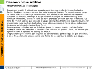 rildo.santos@etecnologia.com.brVersão 6 Abr 2018 | RFS
SCRUM®,OTutorialDefinitivo
Todos os direitos reservados e protegidos © 2006 e 2018 68
PRODUCT BACKLOG (continuação):
Quando um produto é utilizado, que seu valor aumenta e que o cliente fornece feedback, o
Product Backlog poderá se tornar uma lista maior e mais aprofundada. Os requisitos nunca param
de mudar. O Product Backlog é um documento vivo. Mudanças nos requisitos de negócios,
condições do mercado, tecnologia e equipe causam mudanças no Product Backlog. Para
minimizar o retrabalho, apenas os itens de maior prioridade precisam ser mais detalhados. Os
itens do Product Backlog que ocuparão a Equipe Scrum pelas várias Sprints seguintes deverão ter
granularidade mais fina (mais detalhados), tendo sido decompostos de forma tal que cada um dos
itens possa ser feito dentro da duração da Sprint.
Frequentemente, múltiplas equipes trabalham juntas no mesmo produto. Um único Product
Backlog é usado para descrever o trabalho a ser realizado no produto. Então, um atributo que
agrupe os itens é aplicado no Backlog do Produto.
O agrupamento pode ocorrer por conjuntos de características, por tecnologia ou por arquitetura,
e ele é frequentemente utilizado como uma forma de se organizar o trabalho por equipe.
Framework Scrum: Artefatos
 