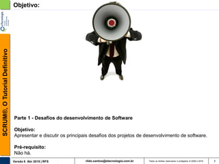 rildo.santos@etecnologia.com.brVersão 6 Abr 2018 | RFS
SCRUM®,OTutorialDefinitivo
Todos os direitos reservados e protegidos © 2006 e 2018 7
Objetivo:
Parte 1 - Desafios do desenvolvimento de Software
Objetivo:
Apresentar e discutir os principais desafios dos projetos de desenvolvimento de software.
Pré-requisito:
Não há.
 