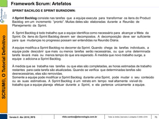 rildo.santos@etecnologia.com.brVersão 6 Abr 2018 | RFS
SCRUM®,OTutorialDefinitivo
Todos os direitos reservados e protegidos © 2006 e 2018 70
SPRINT BACKLOG E SPRINT BURNDOWN:
A Sprint Backlog consiste nas tarefas que a equipe executa para transformar os itens do Product
Backlog em um incremento “pronto”. Muitas deles são elaboradas durante a Reunião de
Planejamento da Sprint.
A Sprint Backlog é todo trabalho que a equipe identifica como necessário para alcançar a Meta da
Sprint. Os itens do Sprint Backlog devem ser decompostos. A decomposição deve ser suficiente
para que mudanças no progresso possam ser entendidas na Reunião Diária.
A equipe modifica a Sprint Backlog no decorrer da Sprint. Quando chega às tarefas individuais, a
equipe pode descobrir que mais ou menos tarefas serão necessárias, ou que uma determinada
tarefa levará mais ou menos tempo do que era esperado. À medida que novo trabalho surge, a
equipe o adiciona a Sprint Backlog.
À medida que se trabalha nas tarefas ou que elas são completadas, as horas estimadas de trabalho
restantes para cada tarefa são atualizadas. Quando se verifica que determinadas tarefas são
desnecessárias, elas são removidas.
Somente a equipe pode modificar a Sprint Backlog durante uma Sprint, pode mudar o seu conteúdo
ou as suas estimativas. A Sprint Backlog é um retrato em tempo real altamente visível do
trabalho que a equipe planeja efetuar durante a Sprint, e ela pertence unicamente a equipe.
Framework Scrum: Artefatos
 