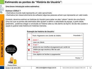 rildo.santos@etecnologia.com.brVersão 6 Abr 2018 | RFS
SCRUM®,OTutorialDefinitivo
Todos os direitos reservados e protegidos © 2006 e 2018 73
Estimando os pontos da “História do Usuário”:
Uma breve introdução sobre estimativa:
Estimar é Difícil ?
- Estimativa (mundo real) representa um valor aproximado.
- Estimativa (em desenvolvimento de software) algumas pessoas acham que representa um valor exato.
Contudo, devemos estimar as histórias do Usuário para saber se elas “cabem” dentro de uma Sprint.
Uma vez que os pontos são estimados eles ajudam a definir a velocidade da equipe, a partir deste
parâmetro, podemos chegar a conclusão se história cabe ou não dentro da Sprint. Se ela não couber a
opção é quebrar esta história em histórias menores.
Pessoal, qual
estimativa para
essa história...
Product Owner
Titulo: Pagamento com Cartão de Crédito Prioridade: ?
Quem ?
como um cliente
O que ?
preciso de uma interface de pagamento por cartão de
crédito que seja intuitiva e fácil de usar.
Por que ?
Com objetivo de facilitar os pagamentos.
Pontos: ?
Exemplo de história do Usuário:
 