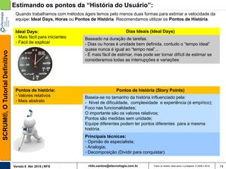 rildo.santos@etecnologia.com.brVersão 6 Abr 2018 | RFS
SCRUM®,OTutorialDefinitivo
Todos os direitos reservados e protegidos © 2006 e 2018 74
Baseado na duração de tarefas.
- Dias ou horas é unidade bem definida, contudo o “tempo ideal”
quase nunca é igual ao “tempo real”...
- É mais fácil de estimar, mas pode ser tornar difícil de estimar se
consideramos todas as interrupções e variações
Baseia-se no tamanho da história influenciado pela:
- Nível de dificuldade, complexidade e experiência (é empírico);
Foco nas funcionalidades;
O importante são os valores relativos;
Pontos são medidas sem unidade;
Equipe diferentes podem ter pontos diferentes para a mesma
história.
Pontos de história (Story Points)
Principais técnicas:
◦ Opinião de especialista;
◦ Analogia;
◦ Decomposição (Dividir para conquistar).
Dias Ideais (Ideal Days)
Pontos de história:
◦ Valores relativos
◦ Mais abstrato
Ideal Days:
◦ Mais fácil para iniciantes
◦ Fácil de explicar
Quando trabalhamos com métodos ágeis temos pelo menos duas formas para estimar a velocidade da
equipe: Ideal Days, Horas ou Pontos de História. Recomendamos utilizar os Pontos de História.
Estimando os pontos da “História do Usuário”:
 