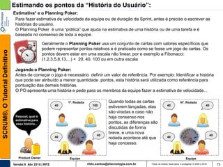 rildo.santos@etecnologia.com.brVersão 6 Abr 2018 | RFS
SCRUM®,OTutorialDefinitivo
Todos os direitos reservados e protegidos © 2006 e 2018 75
Estimativa* e o Planning Poker:
Geralmente o Planning Poker usa um conjunto de cartas com valores específicos que
podem representar pontos relativos e é praticado como se fosse um jogo de cartas. Os
pontos devem estar em uma escala não linear, por e exemplo a Fibonacci:
(1,2,3,5,8,13,...) + 20, 40, 100 ou em outra escala
Para fazer estimativa de velocidade da equipe ou de duração da Sprint, antes é preciso o escrever as
histórias do usuário.
O Planning Poker é uma “prática” que ajuda na estimativa de uma história ou de uma tarefa e é
baseada no consenso de toda a equipe.
Pessoal, qual é
estimativa para
essa história...
Product Owner Equipe
40
40
40
100
Jogando o Planning Poker:
Antes de começar o jogo é necessário definir um valor de referência. Por exemplo: Identificar a história
que pode ser atribuído a menor quantidade pontos, esta história será utilizada como referência para
pontuação das demais histórias.
O PO apresenta uma história e pede para os membros da equipe fazer a estimativa de velocidade...
40
40
40
40
1ª. Rodada Quando todas as cartas
estiverem lançadas, elas
são viradas e caso não
haja consenso nos
pontos, as diferenças são
discutidas de forma
breve, e uma nova
rodada acontece até que
haja concesso.
Nª. Rodada
Equipe
Estimando os pontos da “História do Usuário”:
 