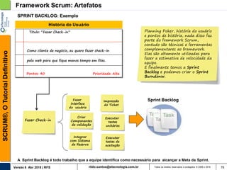 rildo.santos@etecnologia.com.brVersão 6 Abr 2018 | RFS
SCRUM®,OTutorialDefinitivo
Todos os direitos reservados e protegidos © 2006 e 2018 76
SPRINT BACKLOG: Exemplo
Framework Scrum: Artefatos
Como cliente de negócio, eu quero fazer check-in
pela web para que fique menos tempo em filas.
Pontos: 40
Titulo: “Fazer Check-in”
Prioridade: Alta
História do Usuário
Planning Poker, história do usuário
e pontos de história, nada disso faz
parte do framework Scrum,
contudo são técnicas e ferramentas
complementares ao framework.
Elas são altamente utilizadas para
fazer a estimativa de velocidade da
equipe.
E finalmente temos a Sprint
Backlog e podemos criar o Sprint
Burndonw.
Fazer Check-in
Fazer
interface
do usuário
Integrar
com Sistema
de Reserva
Criar
Componentes
de validação
Sprint Backlog
Executar
testes
unitários
Executar
testes de
aceitação
A Sprint Backlog é todo trabalho que a equipe identifica como necessário para alcançar a Meta da Sprint.
Impressão
do Ticket
 