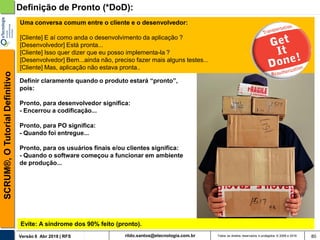 rildo.santos@etecnologia.com.brVersão 6 Abr 2018 | RFS
SCRUM®,OTutorialDefinitivo
Todos os direitos reservados e protegidos © 2006 e 2018
Uma conversa comum entre o cliente e o desenvolvedor:
[Cliente] E aí como anda o desenvolvimento da aplicação ?
[Desenvolvedor] Está pronta...
[Cliente] Isso quer dizer que eu posso implementa-la ?
[Desenvolvedor] Bem...ainda não, preciso fazer mais alguns testes...
[Cliente] Mas, aplicação não estava pronta..
80
Definição de Pronto (*DoD):
Definir claramente quando o produto estará “pronto”,
pois:
Pronto, para desenvolvedor significa:
- Encerrou a codificação...
Pronto, para PO significa:
- Quando foi entregue...
Pronto, para os usuários finais e/ou clientes significa:
- Quando o software começou a funcionar em ambiente
de produção...
Evite: A síndrome dos 90% feito (pronto).
 