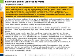 rildo.santos@etecnologia.com.brVersão 6 Abr 2018 | RFS
SCRUM®,OTutorialDefinitivo
Todos os direitos reservados e protegidos © 2006 e 2018 81
No desenvolvimento de produtos, afirmar que a funcionalidade está pronta pode levar alguém a
presumir que ela está pelo menos bem codificada, refatorada, que tenha passado por testes
unitários, que tenha sido feito o “build” e que tenha passado por testes de aceitação.
Outros podem presumir que apenas o código tenha sido desenvolvido.
Se não houve definição de “pronto”, os outros dois pilares do controle de processos empíricos não
funcionam. Quando alguém descreve algo como “pronto”, todos devem entender o que “pronto”
significa.
“Pronto” define o que a equipe quer dizer quando se compromete a “aprontar” um item de
Product Backlog em uma Sprint. Alguns produtos não contêm documentação, de forma que sua
definição de “pronto” não inclui documentação. Um incremento completamente “pronto” inclui toda
a análise, projeto, refatoramento, programação, documentação e testes para o incremento e todos os
itens do Product Backlog no incremento. Os testes incluem testes de unidade, de
sistema, de usuário e de regressão, bem como testes não-funcionais como de performance, de
estabilidade, de segurança e de integração.
“Pronto” inclui também qualquer internacionalização necessária. Algumas equipes ainda não são
capazes de incluir em sua definição de “pronto” tudo o que é necessário para a implantação. Isto
deve estar claro para o Product Owner. Esse trabalho restante deverá ser feito antes que o
produto possa ser implantado e utilizado.
Framework Scrum: Definição de Pronto
Scrum exige que a equipe desenvolva um incremento de funcionalidade do produto a cada
Sprint. Esse incremento deve ser potencialmente entregável, pois o Product Owner (PO)
pode optar por implantar a funcionalidade imediatamente. Para isso ser possível, o
incremento deve ser um pedaço completo do produto. Ele deve estar “pronto”. Cada
incremento deve ser adicionado a todos os incrementos anteriores e exaustivamente testado,
garantindo que todos os incrementos funcionem juntos.
A Definição de PRONTO
 