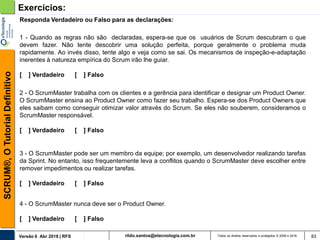 rildo.santos@etecnologia.com.brVersão 6 Abr 2018 | RFS
SCRUM®,OTutorialDefinitivo
Todos os direitos reservados e protegidos © 2006 e 2018 83
Exercícios:
1 - Quando as regras não são declaradas, espera-se que os usuários de Scrum descubram o que
devem fazer. Não tente descobrir uma solução perfeita, porque geralmente o problema muda
rapidamente. Ao invés disso, tente algo e veja como se sai. Os mecanismos de inspeção-e-adaptação
inerentes à natureza empírica do Scrum irão lhe guiar.
[ ] Verdadeiro [ ] Falso
Responda Verdadeiro ou Falso para as declarações:
2 - O ScrumMaster trabalha com os clientes e a gerência para identificar e designar um Product Owner.
O ScrumMaster ensina ao Product Owner como fazer seu trabalho. Espera-se dos Product Owners que
eles saibam como conseguir otimizar valor através do Scrum. Se eles não souberem, consideramos o
ScrumMaster responsável.
[ ] Verdadeiro [ ] Falso
3 - O ScrumMaster pode ser um membro da equipe; por exemplo, um desenvolvedor realizando tarefas
da Sprint. No entanto, isso frequentemente leva a conflitos quando o ScrumMaster deve escolher entre
remover impedimentos ou realizar tarefas.
[ ] Verdadeiro [ ] Falso
4 - O ScrumMaster nunca deve ser o Product Owner.
[ ] Verdadeiro [ ] Falso
 