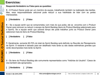 rildo.santos@etecnologia.com.brVersão 6 Abr 2018 | RFS
SCRUM®,OTutorialDefinitivo
Todos os direitos reservados e protegidos © 2006 e 2018 84
Exercícios:
5 - O Product Owner pode ser um membro da equipe, trabalhando também na realização das tarefas.
Mas, essa responsabilidade adicional pode reduzir a sua habilidade de lidar com as partes
interessadas.
[ ] Verdadeiro [ ] Falso
Responda Verdadeiro ou Falso para as questões:
6 – Se a equipe sentir que se comprometeu com mais do que podia, ele se encontra com o Product
Owner para remover ou reduzir o escopo da Sprint Backlog (itens do Product Backlog selecionado para
a Sprint). Se a equipe sentir que sobrará tempo ele pode trabalhar junto ao Product Owner para
selecionar mais do itens do Product Backlog.
[ ] Verdadeiro [ ] Falso
7- Geralmente, somente 60-70% do total da Sprint Backlog será definido na Reunião de Planejamento
da Sprint. O restante é deixado para ser detalhado mais tarde ou são dadas estimativas grandes que
serão decompostas mais tarde na Sprint.
[ ] Verdadeiro [ ] Falso
8 - Os itens do Product Backlog são comumente representados como “histórias do Usuário”. Casos de
Uso também são apropriados.
[ ] Verdadeiro [ ] Falso
 