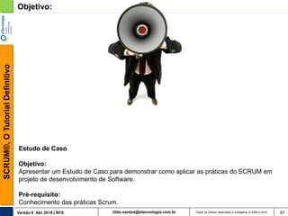 rildo.santos@etecnologia.com.brVersão 6 Abr 2018 | RFS
SCRUM®,OTutorialDefinitivo
Todos os direitos reservados e protegidos © 2006 e 2018 87
Objetivo:
Estudo de Caso
Objetivo:
Apresentar um Estudo de Caso para demonstrar como aplicar as práticas do SCRUM em
projeto de desenvolvimento de Software.
Pré-requisito:
Conhecimento das práticas Scrum.
 