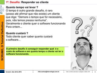 rildo.santos@etecnologia.com.brVersão 6 Abr 2018 | RFS
SCRUM®,OTutorialDefinitivo
Todos os direitos reservados e protegidos © 2006 e 2018 9
Quanto tempo vai levar ?
O tempo é outro grande desafio, é raro
(posso até afirmar que não existe) um cliente
que diga: “Demore o tempo que for necessário,
pois, não temos pressa nenhuma”.
Geralmente o cliente quer o software funcionando
Para ontem...
Quanto custará ?
Todo cliente quer saber quanto custará
o software...
O primeiro desafio é conseguir responder qual é o
custo do software e em quanto tempo o cliente vai ter o
software funcionando.
1º. Desafio: Responder ao cliente
 